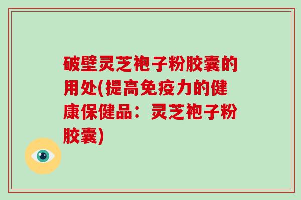 破壁灵芝袍子粉胶囊的用处(提高免疫力的健康保健品：灵芝袍子粉胶囊)