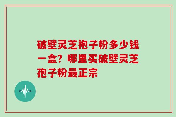 破壁灵芝袍子粉多少钱一盒？哪里买破壁灵芝孢子粉最正宗