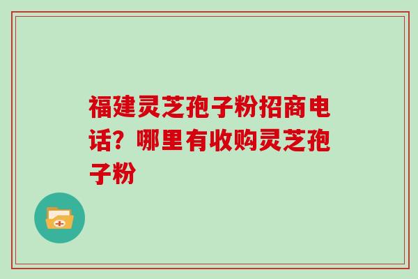 福建灵芝孢子粉招商电话？哪里有收购灵芝孢子粉