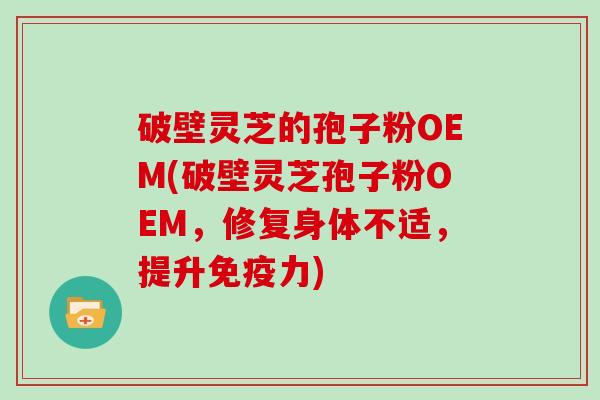 破壁灵芝的孢子粉OEM(破壁灵芝孢子粉OEM，修复身体不适，提升免疫力)
