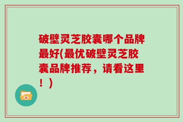 破壁灵芝胶囊哪个品牌最好(最优破壁灵芝胶囊品牌推荐，请看这里！)