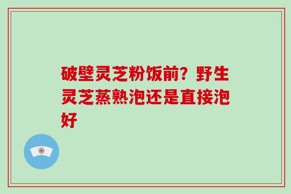 破壁灵芝粉饭前？野生灵芝蒸熟泡还是直接泡好