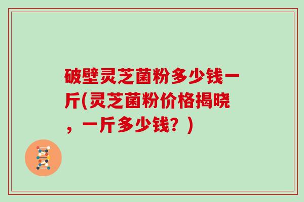 破壁灵芝菌粉多少钱一斤(灵芝菌粉价格揭晓，一斤多少钱？)