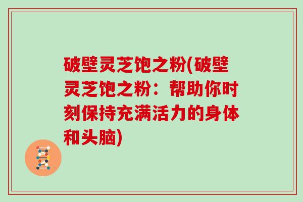 破壁灵芝饱之粉(破壁灵芝饱之粉：帮助你时刻保持充满活力的身体和头脑)