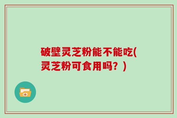 破壁灵芝粉能不能吃(灵芝粉可食用吗？)