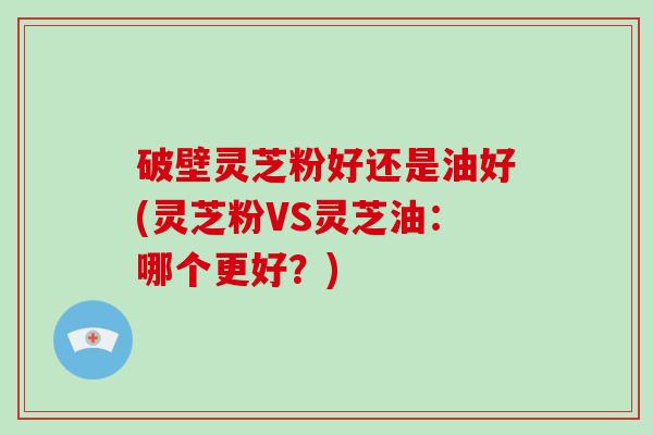 破壁灵芝粉好还是油好(灵芝粉VS灵芝油：哪个更好？)