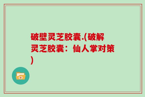 破壁灵芝胶囊.(破解灵芝胶囊：仙人掌对策)-第1张图片-灵芝大师