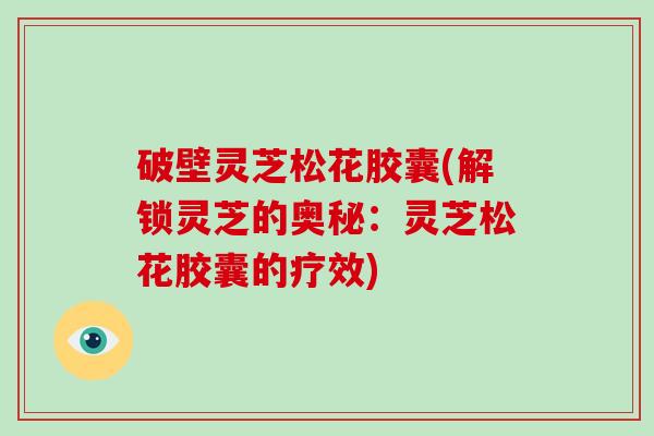 破壁灵芝松花胶囊(解锁灵芝的奥秘：灵芝松花胶囊的疗效)