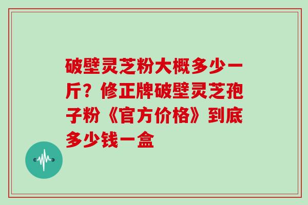 破壁灵芝粉大概多少一斤？修正牌破壁灵芝孢子粉《官方价格》到底多少钱一盒