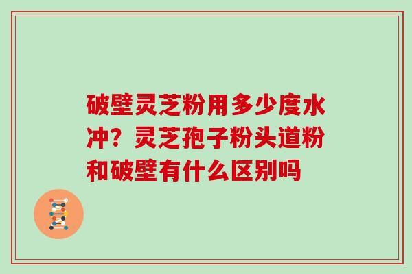 破壁灵芝粉用多少度水冲？灵芝孢子粉头道粉和破壁有什么区别吗