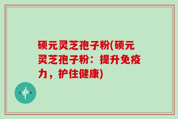硕元灵芝孢子粉(硕元灵芝孢子粉：提升免疫力，护住健康)