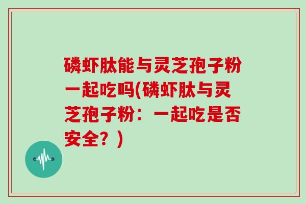 磷虾肽能与灵芝孢子粉一起吃吗(磷虾肽与灵芝孢子粉：一起吃是否安全？)