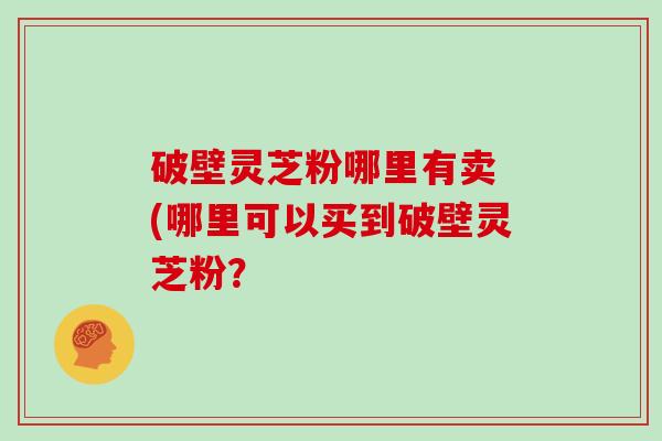 破壁灵芝粉哪里有卖 (哪里可以买到破壁灵芝粉？