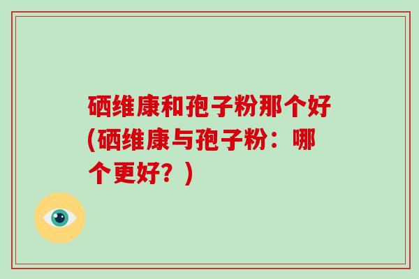 硒维康和孢子粉那个好(硒维康与孢子粉：哪个更好？)
