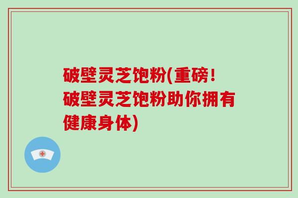 破壁灵芝饱粉(重磅！破壁灵芝饱粉助你拥有健康身体)