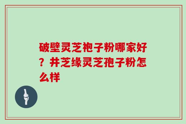 破壁灵芝袍子粉哪家好？井芝缘灵芝孢子粉怎么样
