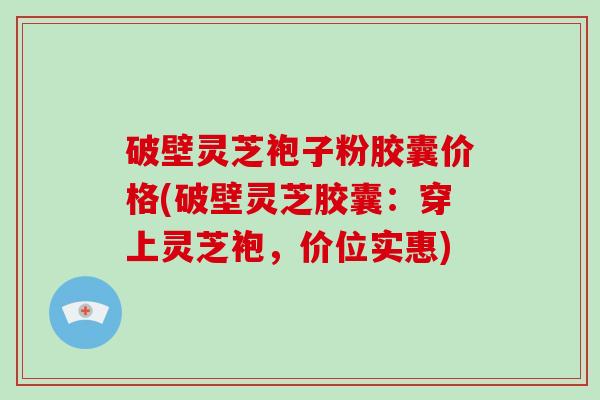 破壁灵芝袍子粉胶囊价格(破壁灵芝胶囊：穿上灵芝袍，价位实惠)