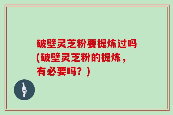 破壁灵芝粉要提炼过吗(破壁灵芝粉的提炼，有必要吗？)