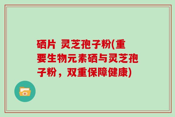 硒片 灵芝孢子粉(重要生物元素硒与灵芝孢子粉，双重保障健康)-第1张图片-灵芝大师