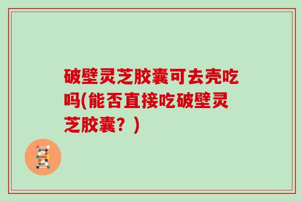 破壁灵芝胶囊可去壳吃吗(能否直接吃破壁灵芝胶囊？)