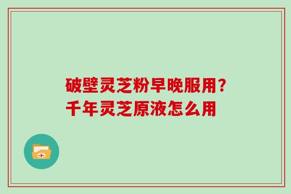 破壁灵芝粉早晚服用？千年灵芝原液怎么用