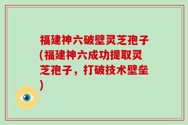 福建神六破壁灵芝孢子(福建神六成功提取灵芝孢子，打破技术壁垒)