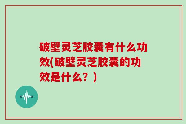 破壁灵芝胶囊有什么功效(破壁灵芝胶囊的功效是什么？)