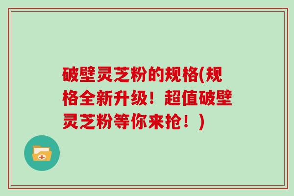 破壁灵芝粉的规格(规格全新升级！超值破壁灵芝粉等你来抢！)