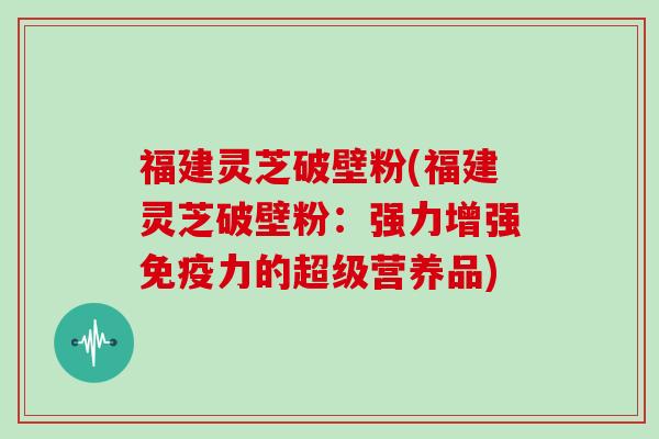 福建灵芝破壁粉(福建灵芝破壁粉：强力增强免疫力的超级营养品)