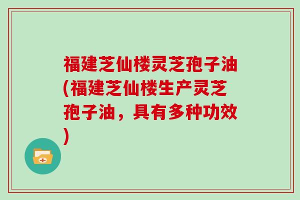 福建芝仙楼灵芝孢子油(福建芝仙楼生产灵芝孢子油，具有多种功效)