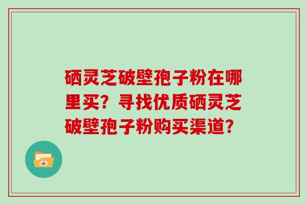 硒灵芝破壁孢子粉在哪里买？寻找优质硒灵芝破壁孢子粉购买渠道？