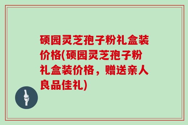 硕园灵芝孢子粉礼盒装价格(硕园灵芝孢子粉礼盒装价格，赠送亲人良品佳礼)