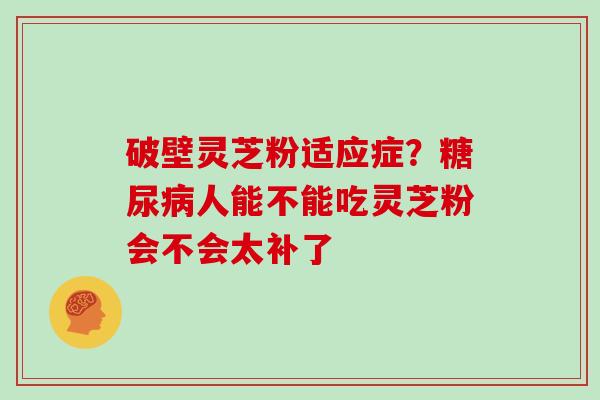 破壁灵芝粉适应症？糖尿病人能不能吃灵芝粉会不会太补了
