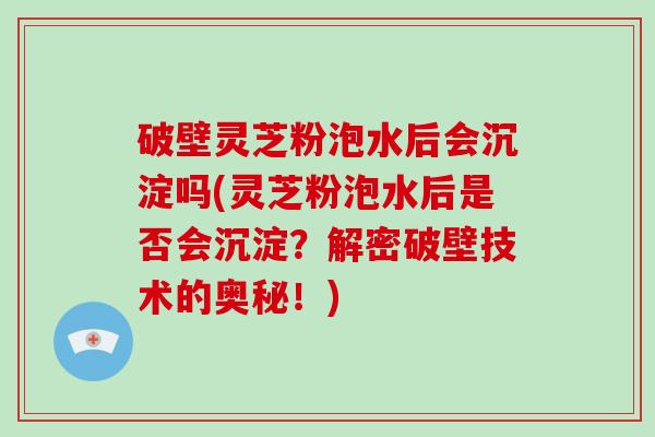 破壁灵芝粉泡水后会沉淀吗(灵芝粉泡水后是否会沉淀？解密破壁技术的奥秘！)