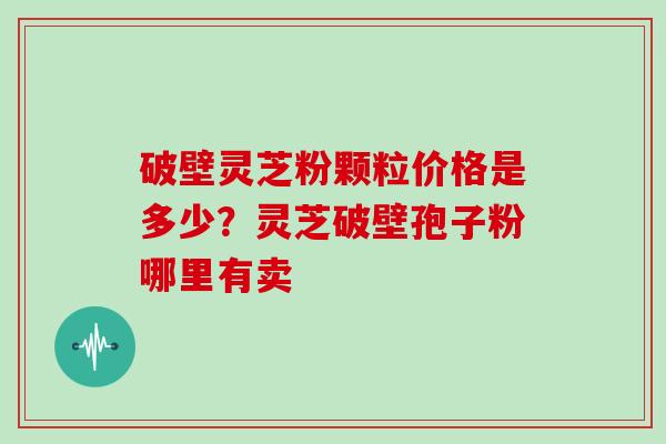 破壁灵芝粉颗粒价格是多少？灵芝破壁孢子粉哪里有卖