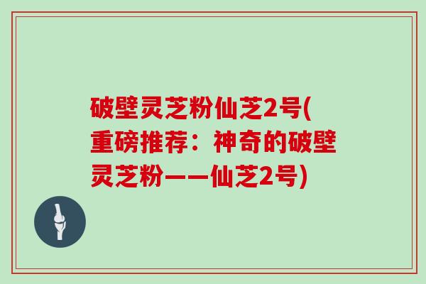 破壁灵芝粉仙芝2号(重磅推荐：神奇的破壁灵芝粉——仙芝2号)
