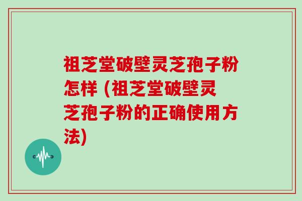 祖芝堂破壁灵芝孢子粉怎样 (祖芝堂破壁灵芝孢子粉的正确使用方法)
