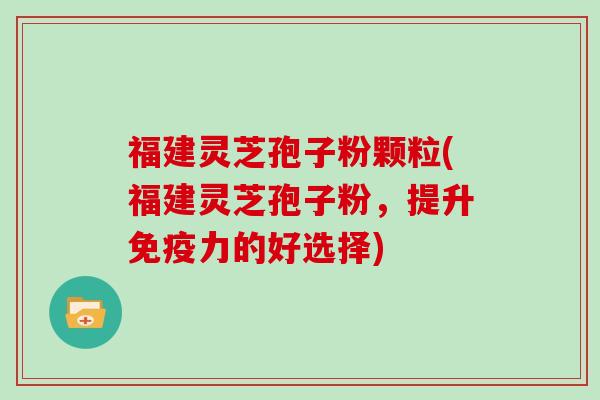 福建灵芝孢子粉颗粒(福建灵芝孢子粉，提升免疫力的好选择)