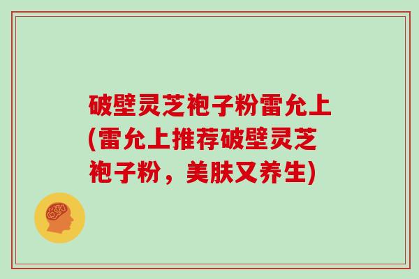 破壁灵芝袍子粉雷允上(雷允上推荐破壁灵芝袍子粉，美肤又养生)