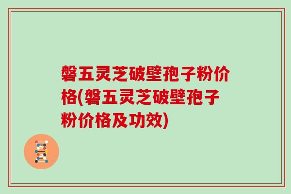 磐五灵芝破壁孢子粉价格(磐五灵芝破壁孢子粉价格及功效)