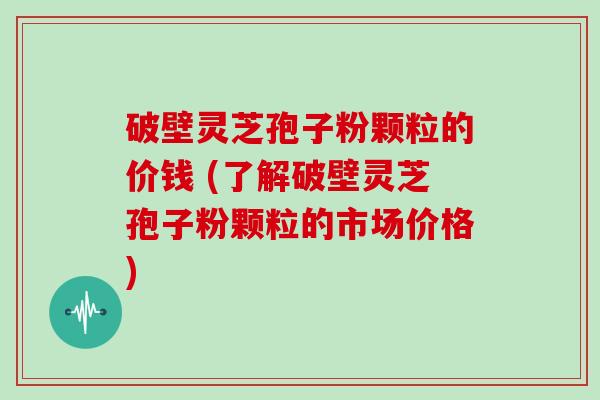 破壁灵芝孢子粉颗粒的价钱 (了解破壁灵芝孢子粉颗粒的市场价格)