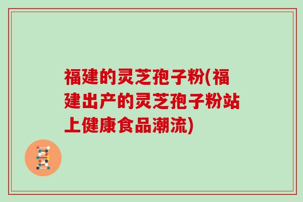福建的灵芝孢子粉(福建出产的灵芝孢子粉站上健康食品潮流)