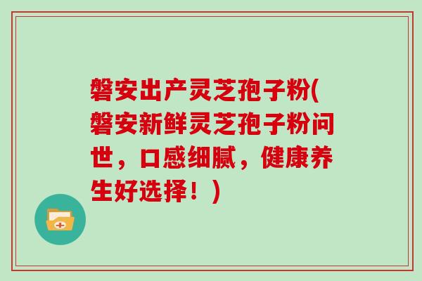 磐安出产灵芝孢子粉(磐安新鲜灵芝孢子粉问世，口感细腻，健康养生好选择！)