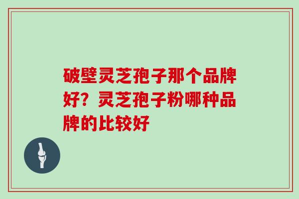 破壁灵芝孢子那个品牌好？灵芝孢子粉哪种品牌的比较好