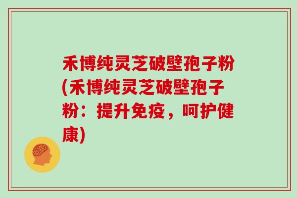 禾博纯灵芝破壁孢子粉(禾博纯灵芝破壁孢子粉：提升免疫，呵护健康)
