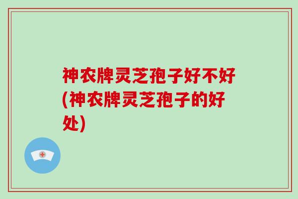 神农牌灵芝孢子好不好(神农牌灵芝孢子的好处)