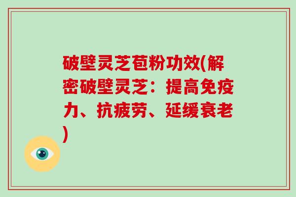 破壁灵芝苞粉功效(解密破壁灵芝：提高免疫力、抗疲劳、延缓衰老)