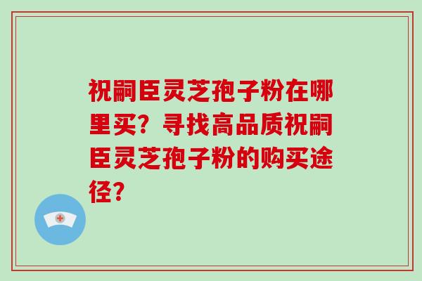 祝嗣臣灵芝孢子粉在哪里买？寻找高品质祝嗣臣灵芝孢子粉的购买途径？