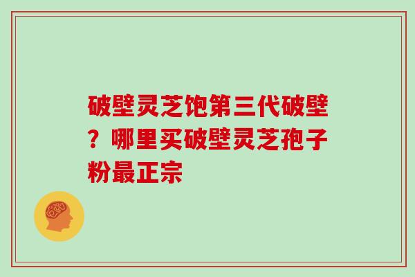 破壁灵芝饱第三代破壁？哪里买破壁灵芝孢子粉最正宗