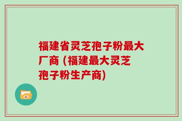 福建省灵芝孢子粉最大厂商 (福建最大灵芝孢子粉生产商)